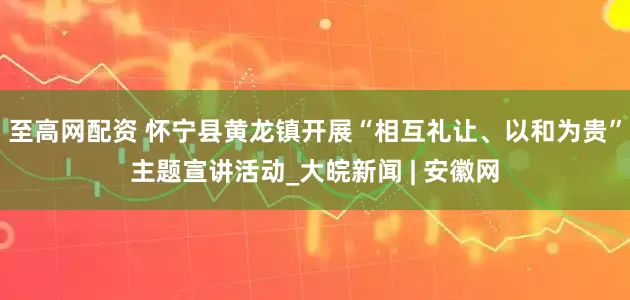 至高网配资 怀宁县黄龙镇开展“相互礼让、以和为贵”主题宣讲活动_大皖新闻 | 安徽网