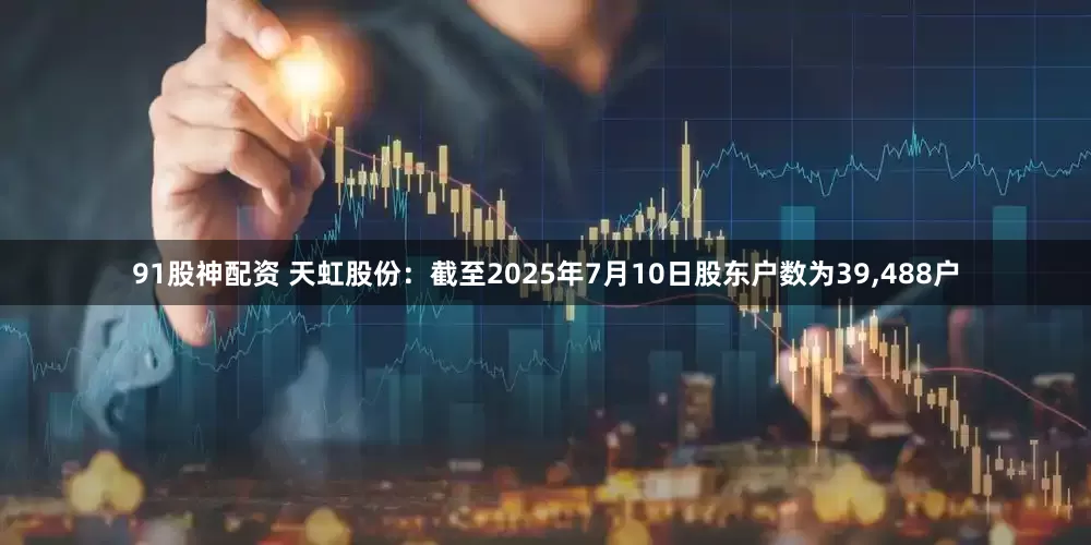 91股神配资 天虹股份：截至2025年7月10日股东户数为39,488户