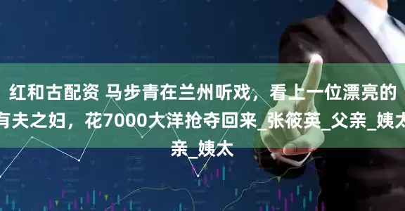 红和古配资 马步青在兰州听戏，看上一位漂亮的有夫之妇，花7000大洋抢夺回来_张筱英_父亲_姨太