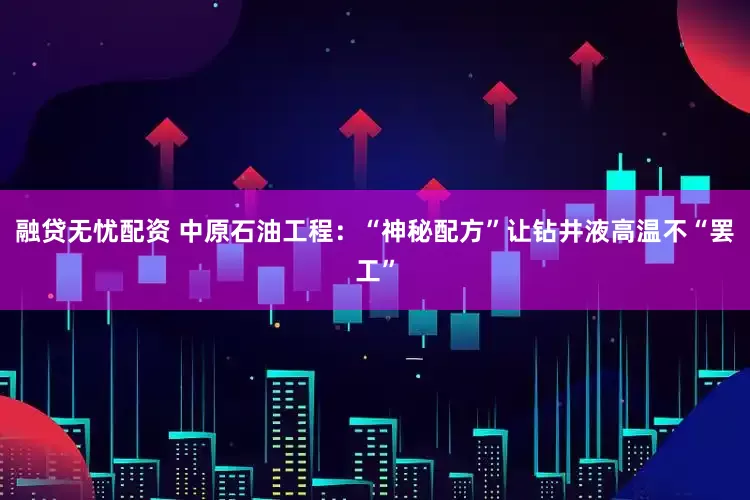 融贷无忧配资 中原石油工程：“神秘配方”让钻井液高温不“罢工”