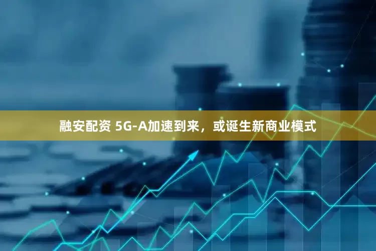 融安配资 5G-A加速到来，或诞生新商业模式