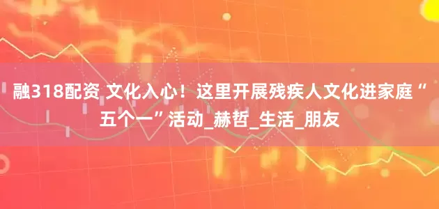 融318配资 文化入心！这里开展残疾人文化进家庭“五个一”活动_赫哲_生活_朋友