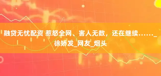 融贷无忧配资 惹怒全网、害人无数，还在继续……_徐娇发_网友_烟头