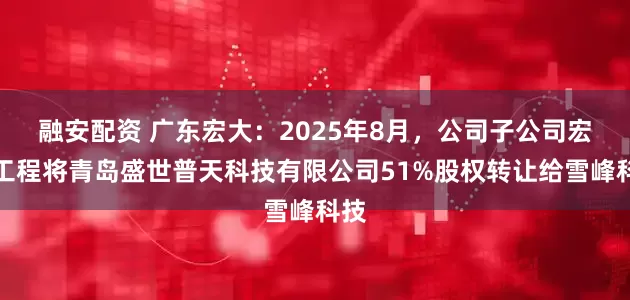 融安配资 广东宏大：2025年8月，公司子公司宏大工程将青岛盛世普天科技有限公司51%股权转让给雪峰科技